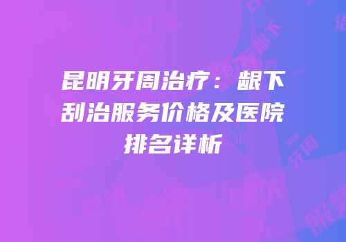 昆明牙周治疗：龈下刮治服务价格及医院排名详析