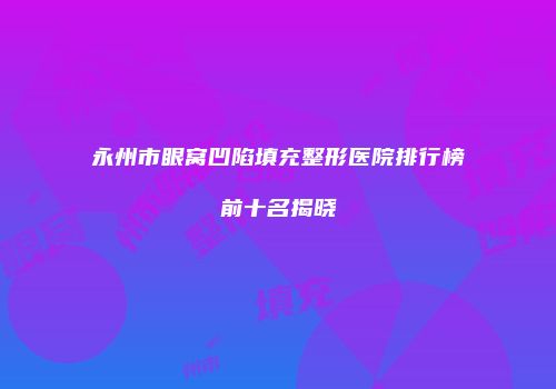 永州市眼窝凹陷填充整形医院排行榜前十名揭晓