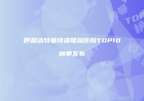 呼和浩特曼特波隆鼻医院TOP10榜单发布