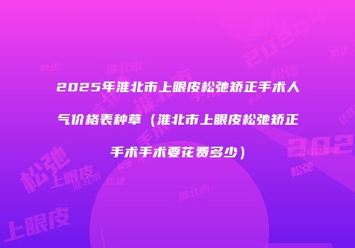 2025年淮北市上眼皮松弛矫正手术人气价格表种草（淮北市上眼皮松弛矫正手术手术要花费多少）