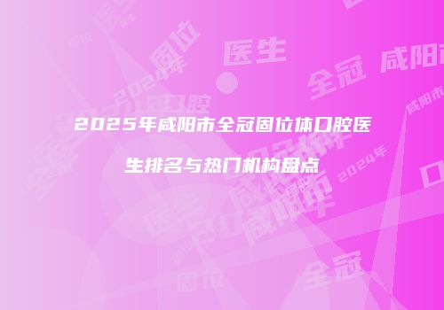 2025年咸阳市全冠固位体口腔医生排名与热门机构盘点