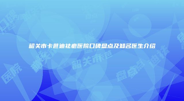 韶关市卡芭迪祛疤医院口碑盘点及知名医生介绍
