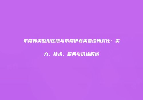 东莞韩美整形医院与东莞伊嘉美容诊所对比：实力、技术、服务与价格解析