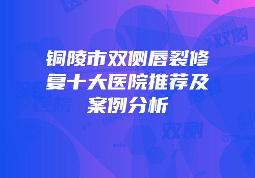 铜陵市双侧唇裂修复十大医院推荐及案例分析