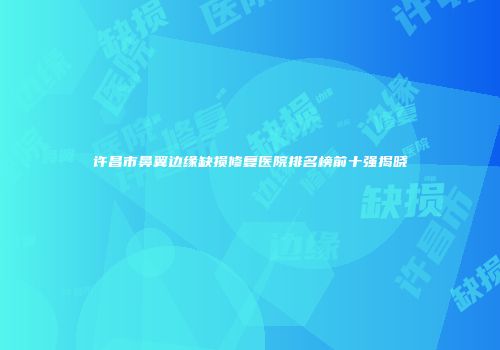 许昌市鼻翼边缘缺损修复医院排名榜前十强揭晓