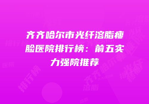 齐齐哈尔市光纤溶脂瘦脸医院排行榜：前五实力强院推荐