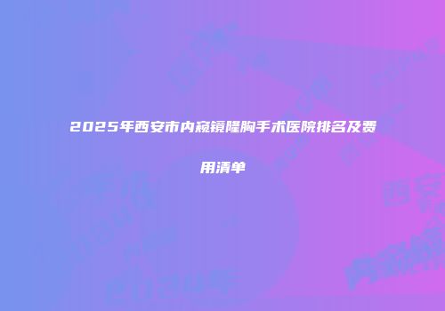 2025年西安市内窥镜隆胸手术医院排名及费用清单