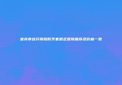 宜宾市达芬奇隐形牙套矫正医院推荐及价格一览
