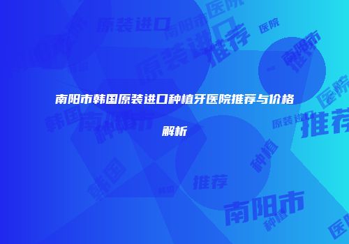 南阳市韩国原装进口种植牙医院推荐与价格解析