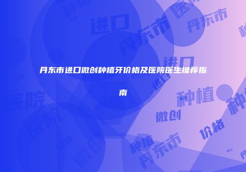 丹东市进口微创种植牙价格及医院医生推荐指南
