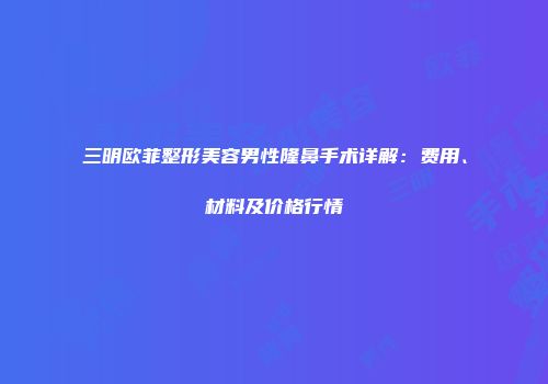 三明欧菲整形美容男性隆鼻手术详解：费用、材料及价格行情