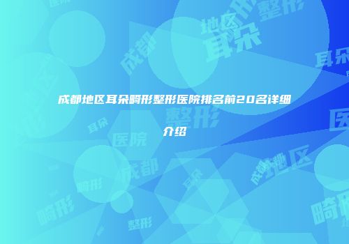 成都地区耳朵畸形整形医院排名前20名详细介绍