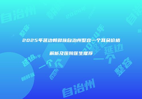 2025年延边朝鲜族自治州整容一个耳朵价格解析及医院医生推荐