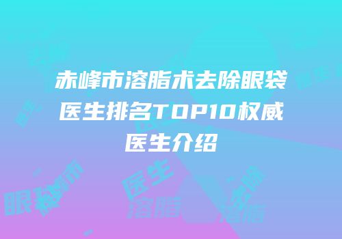 赤峰市溶脂术去除眼袋医生排名TOP10权威医生介绍