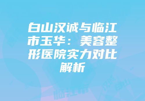 白山汉诚与临江市玉华：美容整形医院实力对比解析
