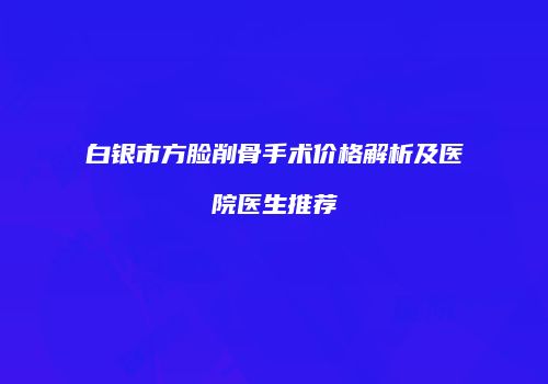 白银市方脸削骨手术价格解析及医院医生推荐