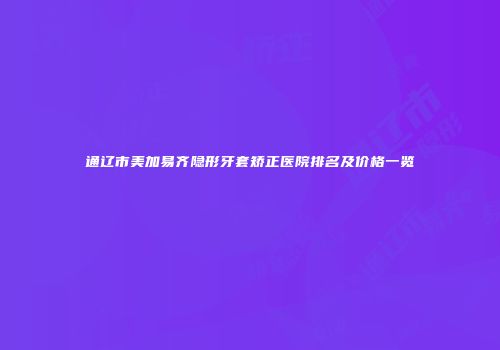 通辽市美加易齐隐形牙套矫正医院排名及价格一览