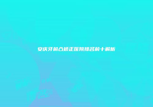 安庆牙前凸矫正医院排名前十解析