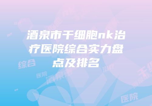 酒泉市干细胞nk治疗医院综合实力盘点及排名