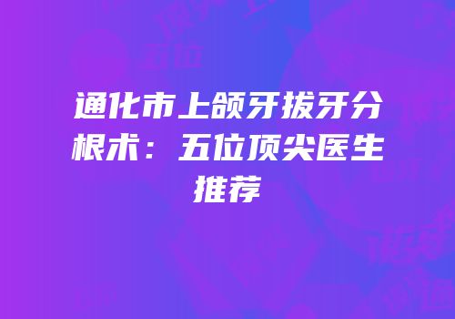 通化市上颌牙拔牙分根术：五位顶尖医生推荐