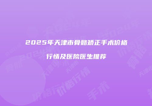 2025年天津市骨骼矫正手术价格行情及医院医生推荐