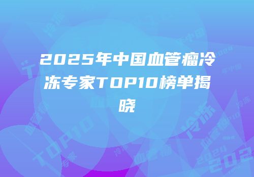 2025年中国血管瘤冷冻专家TOP10榜单揭晓
