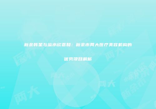 新余韩星与渝水欣嘉和：新余市两大医疗美容机构的优势项目解析