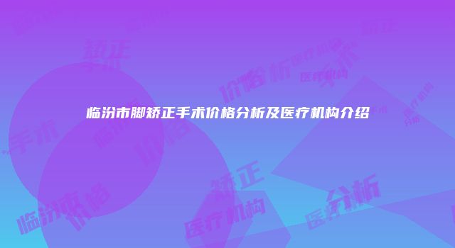 临汾市脚矫正手术价格分析及医疗机构介绍