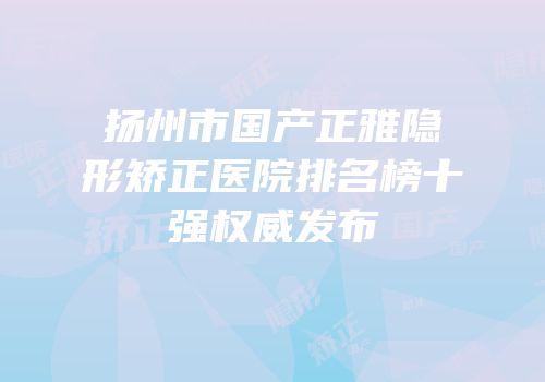扬州市国产正雅隐形矫正医院排名榜十强权威发布