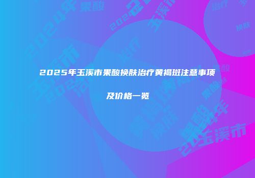 2025年玉溪市果酸换肤治疗黄褐斑注意事项及价格一览