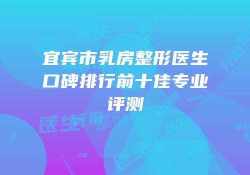 宜宾市乳房整形医生口碑排行前十佳专业评测