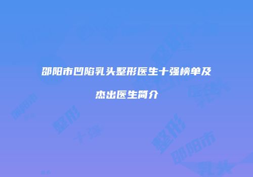 邵阳市凹陷乳头整形医生十强榜单及杰出医生简介
