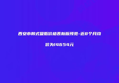 西安市韩式吸脂价格表新版预览-近8个月均价为14654元