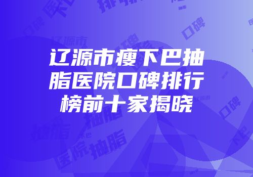 辽源市瘦下巴抽脂医院口碑排行榜前十家揭晓