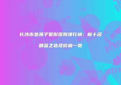 长沙市垫鼻子整形医院排行榜：前十名精品之选及价格一览