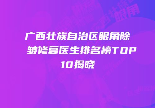 广西壮族自治区眼角除皱修复医生排名榜TOP10揭晓