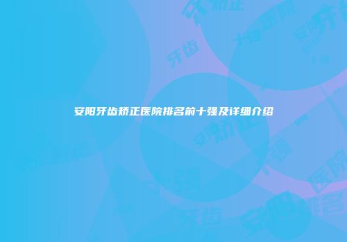 安阳牙齿矫正医院排名前十强及详细介绍