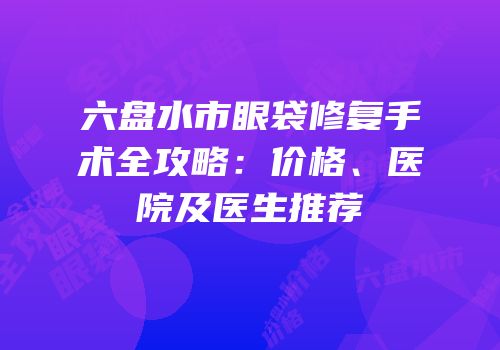 六盘水市眼袋修复手术全攻略：价格、医院及医生推荐
