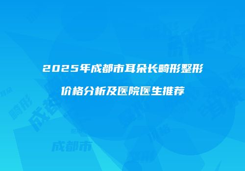 2025年成都市耳朵长畸形整形价格分析及医院医生推荐
