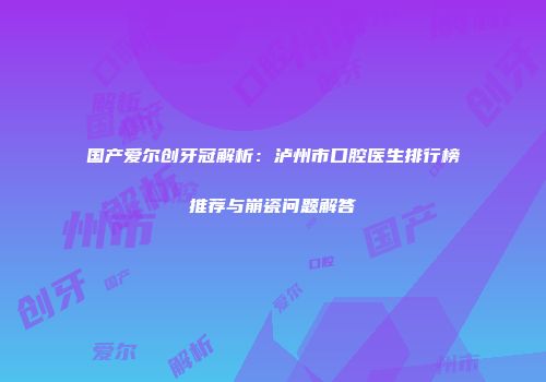 国产爱尔创牙冠解析：泸州市口腔医生排行榜推荐与崩瓷问题解答