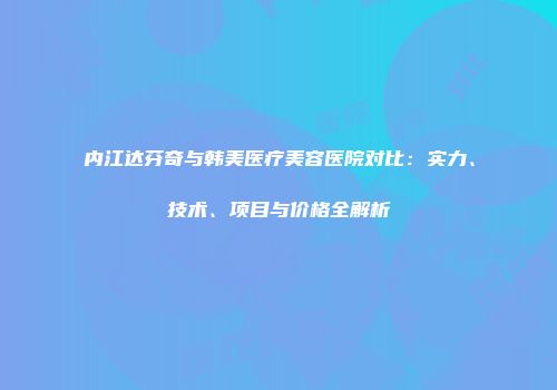 内江达芬奇与韩美医疗美容医院对比：实力、技术、项目与价格全解析
