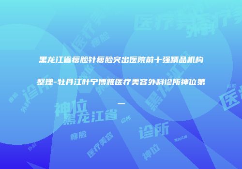 黑龙江省瘦脸针瘦脸突出医院前十强精品机构整理-牡丹江叶宁博雅医疗美容外科诊所神位第一