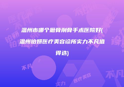 温州市哪个磨骨削骨手术医院好(温州铂妍医疗美容诊所实力不凡值得选)