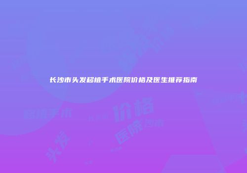 长沙市头发移植手术医院价格及医生推荐指南
