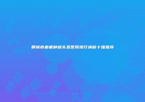 聊城市疤痕种植头发医院排行榜前十强推荐