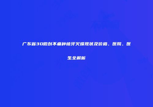 广东省3D微创不痛种植牙火爆现状及价格、医院、医生全解析