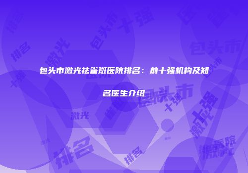 包头市激光祛雀斑医院排名：前十强机构及知名医生介绍