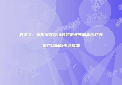 苏雪飞：整形美容领域的翘楚与弗丽嘉医疗美容门诊部的专业信赖