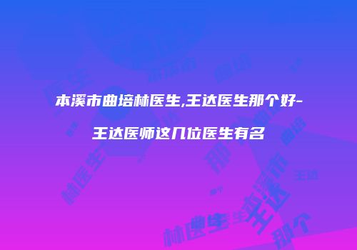 本溪市曲培林医生,王达医生那个好-王达医师这几位医生有名