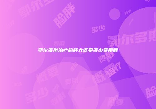 鄂尔多斯治疗脸胖大概要多少费用呢